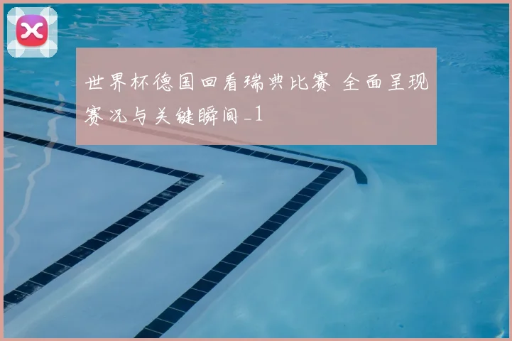世界杯德国回看瑞典比赛 全面呈现赛况与关键瞬间_1