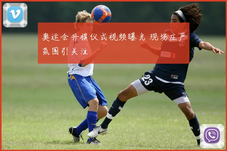 奥运会升旗仪式视频曝光 现场庄严氛围引关注