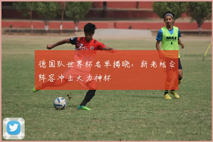德国队世界杯名单揭晓，新老结合阵容冲击大力神杯