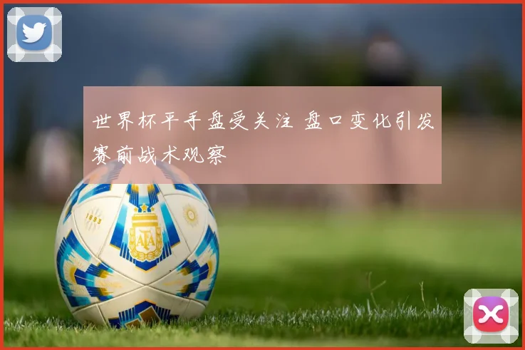 世界杯平手盘受关注 盘口变化引发赛前战术观察