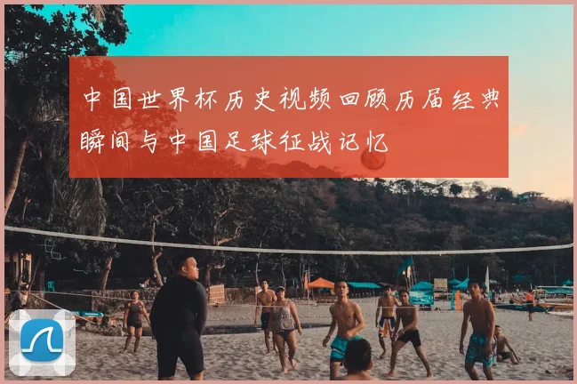 中国世界杯历史视频回顾历届经典瞬间与中国足球征战记忆