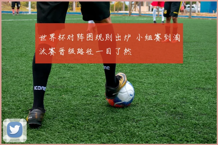 世界杯对阵图规则出炉 小组赛到淘汰赛晋级路径一目了然