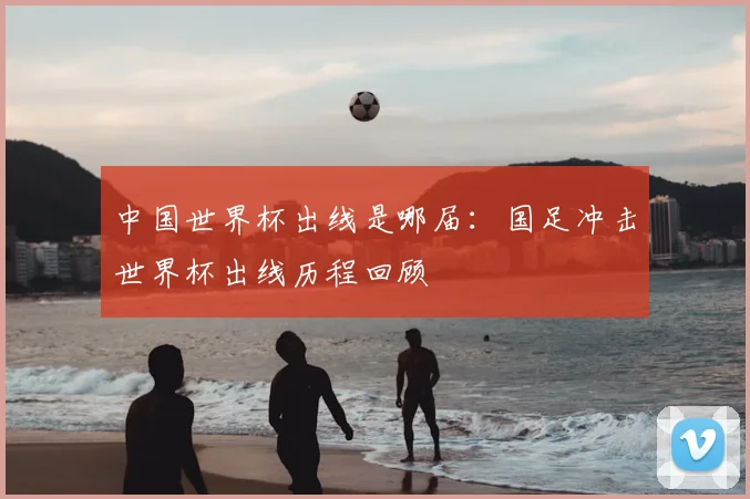 中国世界杯出线是哪届:国足冲击世界杯出线历程回顾