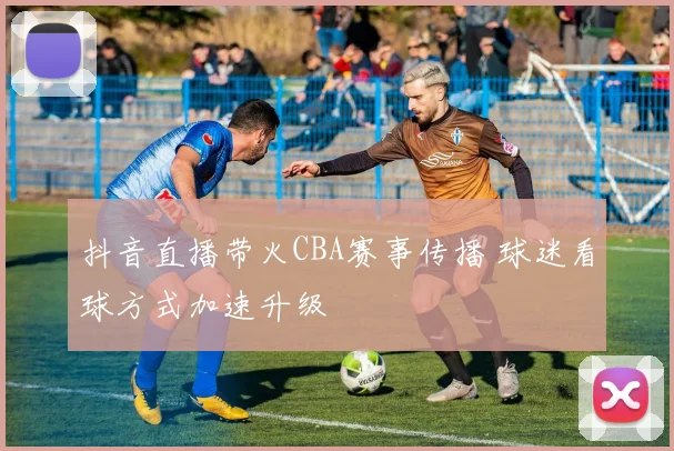 抖音直播带火CBA赛事传播 球迷看球方式加速升级
