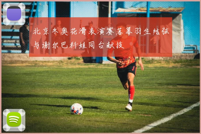 北京冬奥花滑表演赛落幕羽生结弦与谢尔巴科娃同台献技