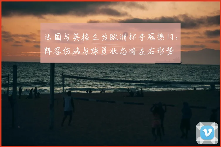法国与英格兰为欧洲杯夺冠热门，阵容伤病与球员状态将左右形势