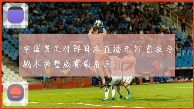 中国男足对阵日本直播开打 首发与战术调整成赛前看点