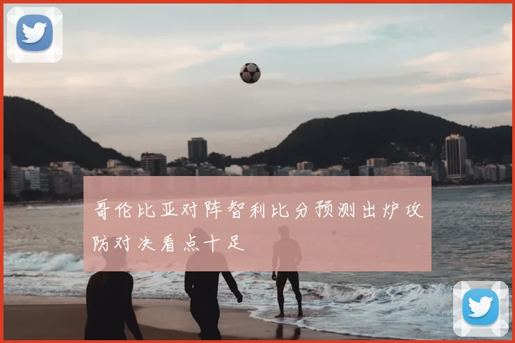 哥伦比亚对阵智利比分预测出炉攻防对决看点十足