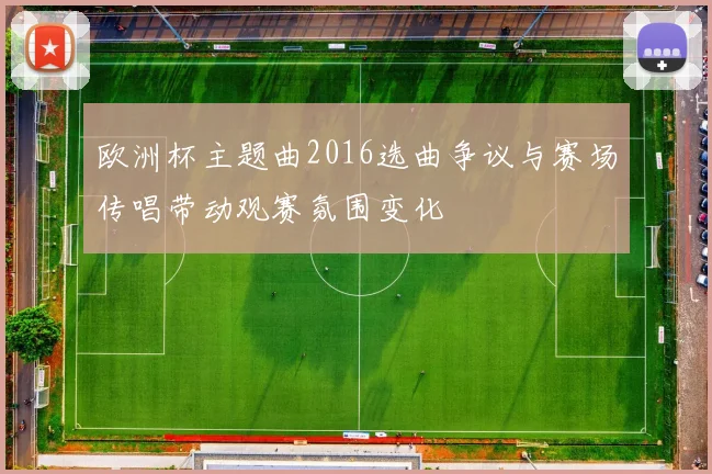 欧洲杯主题曲2016选曲争议与赛场传唱带动观赛氛围变化
