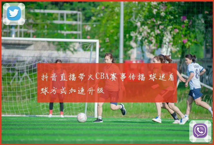 抖音直播带火CBA赛事传播 球迷看球方式加速升级