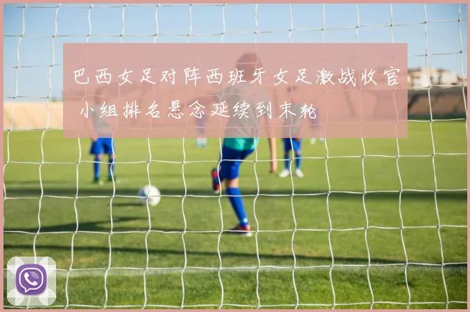 巴西女足对阵西班牙女足激战收官 小组排名悬念延续到末轮