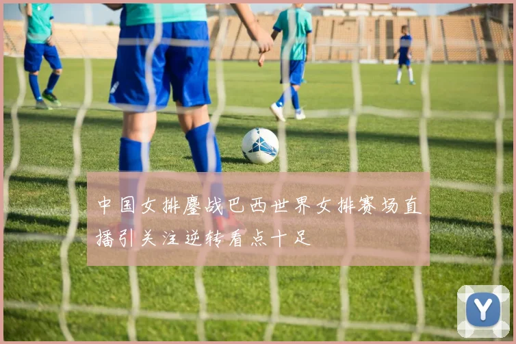 中国女排鏖战巴西世界女排赛场直播引关注逆转看点十足