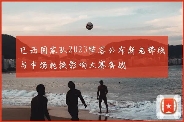 巴西国家队2023阵容公布新老锋线与中场轮换影响大赛备战