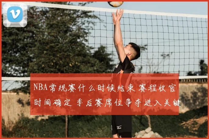 NBA常规赛什么时候结束 赛程收官时间确定 季后赛席位争夺进入关键阶段