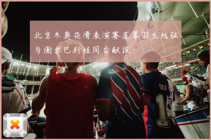 北京冬奥花滑表演赛落幕羽生结弦与谢尔巴科娃同台献技