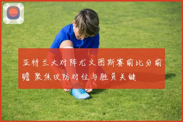 亚特兰大对阵尤文图斯赛前比分前瞻 聚焦攻防对位与胜负关键