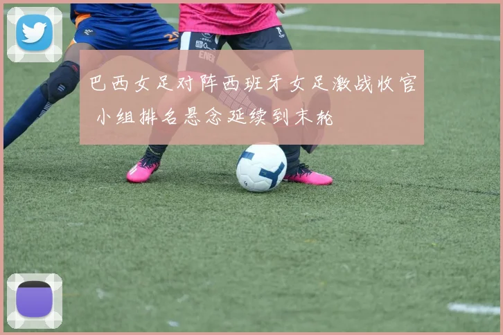 巴西女足对阵西班牙女足激战收官 小组排名悬念延续到末轮
