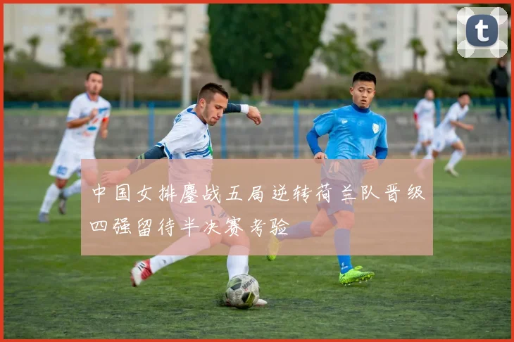 中国女排鏖战五局逆转荷兰队晋级四强留待半决赛考验