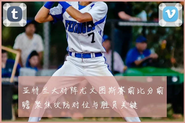 亚特兰大对阵尤文图斯赛前比分前瞻 聚焦攻防对位与胜负关键