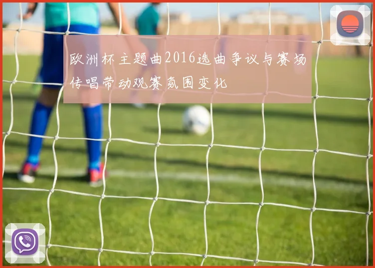 欧洲杯主题曲2016选曲争议与赛场传唱带动观赛氛围变化