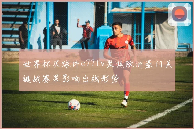 世界杯买球许c77tv聚焦欧洲豪门关键战赛果影响出线形势