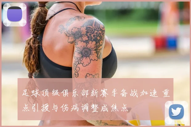 足球顶级俱乐部新赛季备战加速 重点引援与伤病调整成焦点