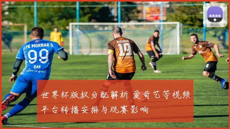 世界杯版权分配解析 爱奇艺等视频平台转播安排与观赛影响