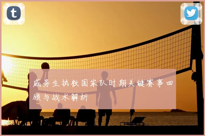 戚务生执教国家队时期关键赛事回顾与战术解析