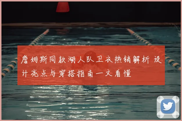 詹姆斯同款湖人队卫衣热销解析 设计亮点与穿搭指南一文看懂