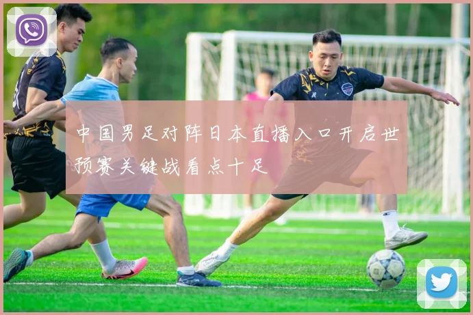 中国男足对阵日本直播入口开启世预赛关键战看点十足
