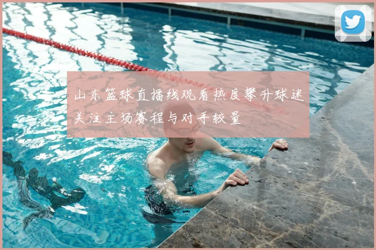 山东篮球直播线观看热度攀升球迷关注主场赛程与对手较量