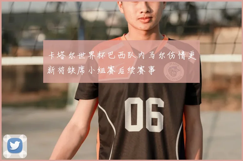 卡塔尔世界杯巴西队内马尔伤情更新将缺席小组赛后续赛事