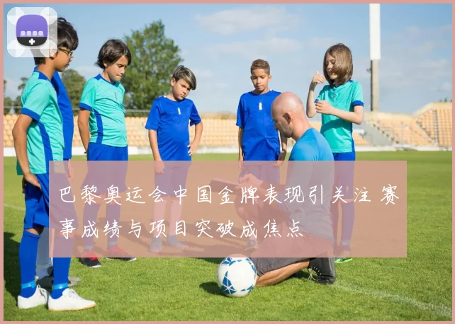 巴黎奥运会中国金牌表现引关注 赛事成绩与项目突破成焦点