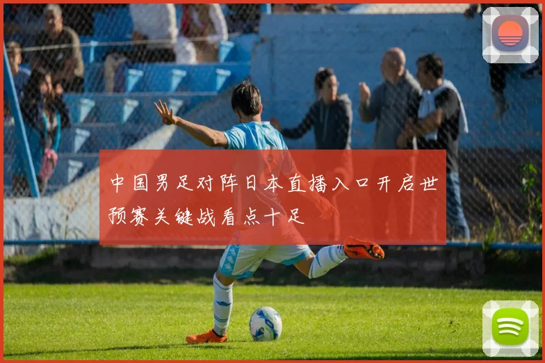 中国男足对阵日本直播入口开启世预赛关键战看点十足