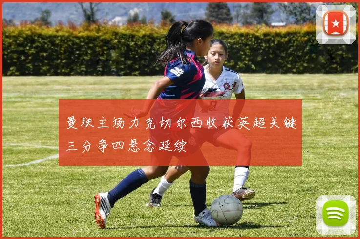 曼联主场力克切尔西收获英超关键三分争四悬念延续