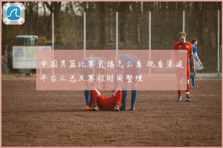 中国男篮比赛直播怎么看 观看渠道平台汇总及赛程时间整理