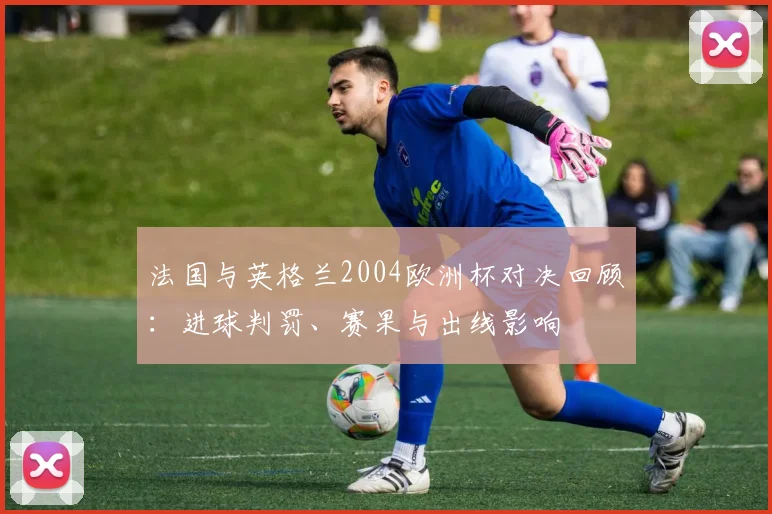 法国与英格兰2004欧洲杯对决回顾:进球判罚、赛果与出线影响