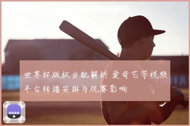 世界杯版权分配解析 爱奇艺等视频平台转播安排与观赛影响