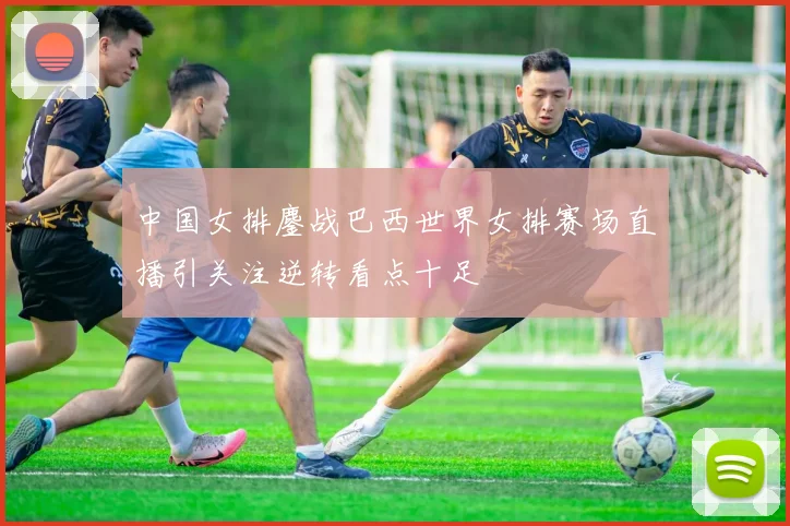 中国女排鏖战巴西世界女排赛场直播引关注逆转看点十足