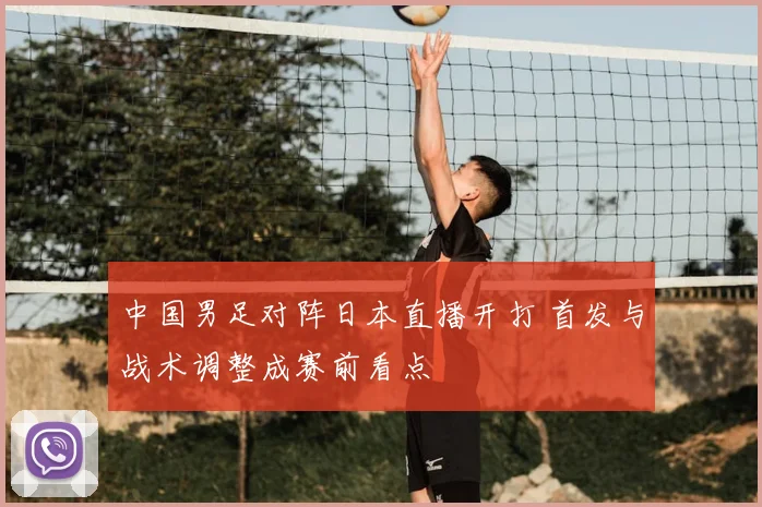 中国男足对阵日本直播开打 首发与战术调整成赛前看点