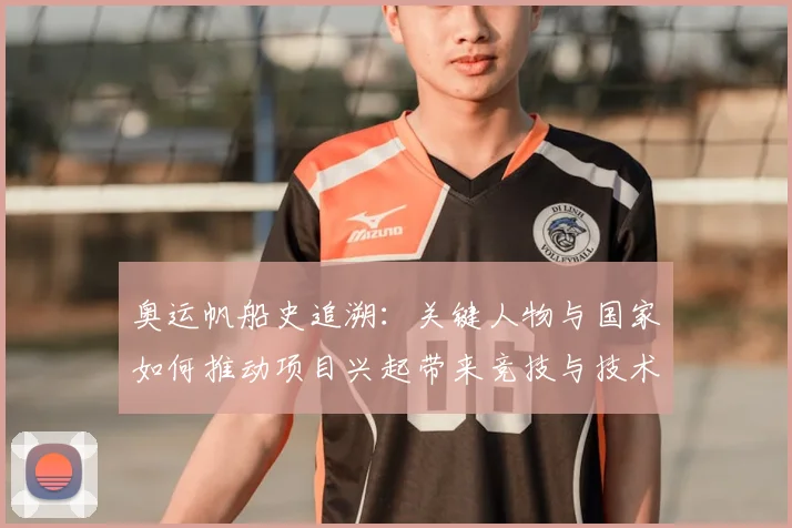 奥运帆船史追溯：关键人物与国家如何推动项目兴起带来竞技与技术变革