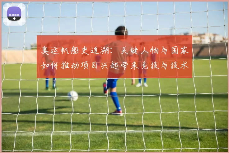 奥运帆船史追溯：关键人物与国家如何推动项目兴起带来竞技与技术变革