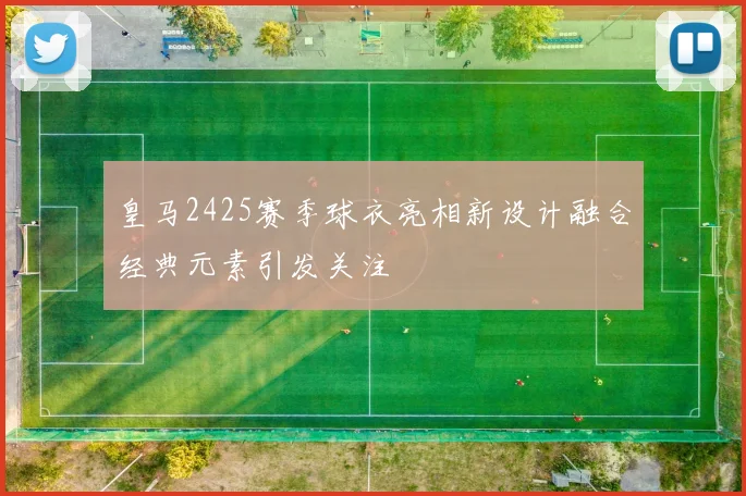 皇马2425赛季球衣亮相新设计融合经典元素引发关注
