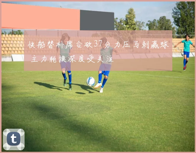 快船替补席合砍37分力压马刺赢球 主力轮换深度受关注