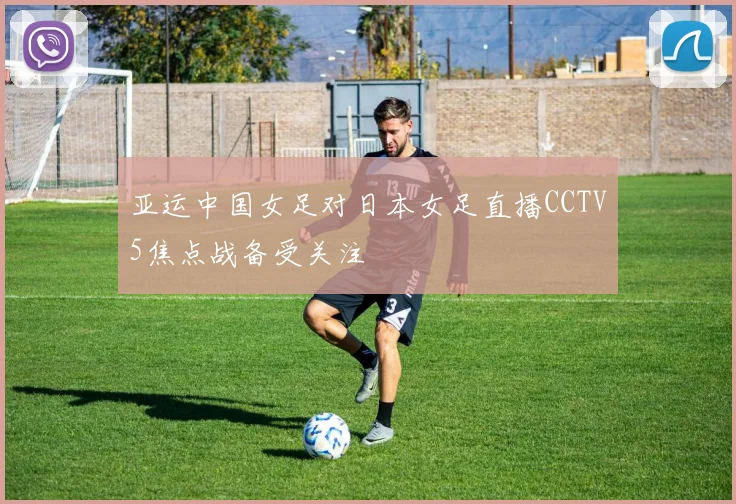 亚运中国女足对日本女足直播CCTV5焦点战备受关注