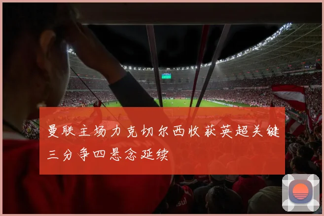 曼联主场力克切尔西收获英超关键三分争四悬念延续