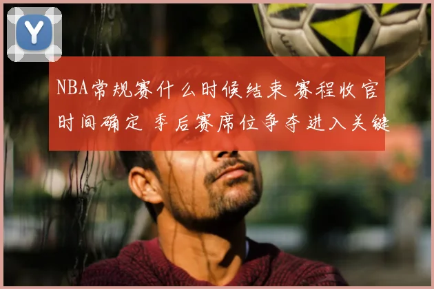 NBA常规赛什么时候结束 赛程收官时间确定 季后赛席位争夺进入关键阶段