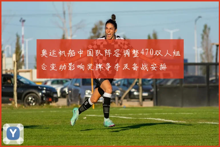 奥运帆船中国队阵容调整470双人组合变动影响奖牌争夺及备战安排