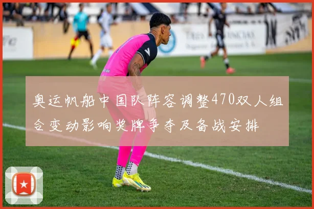 奥运帆船中国队阵容调整470双人组合变动影响奖牌争夺及备战安排