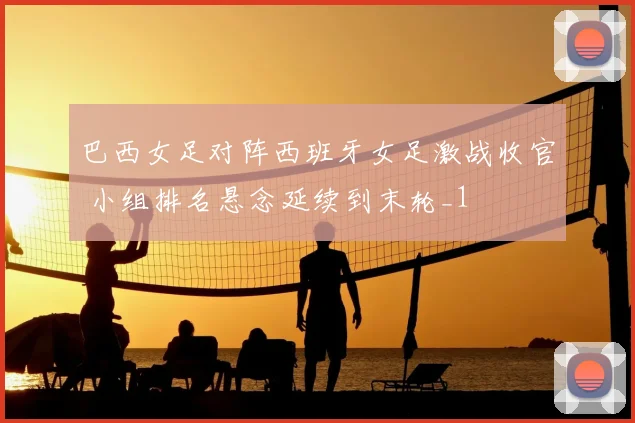 巴西女足对阵西班牙女足激战收官 小组排名悬念延续到末轮_1